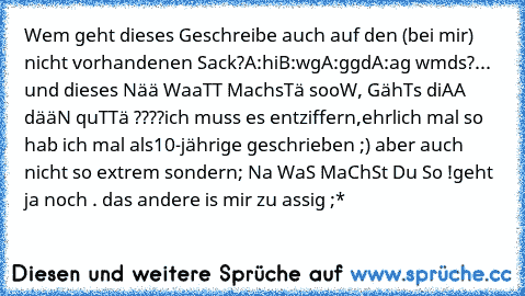 Wem geht dieses Geschreibe auch auf den (bei mir) nicht vorhandenen Sack?
A:hi
B:wg
A:ggd
A:ag wmds?
... und dieses Nää WaaTT MachsTä sooW, GähTs diAA dääN quTTä ????
ich muss es entziffern,ehrlich mal so hab ich mal als10-jährige geschrieben ;) aber auch nicht so extrem sondern; Na WaS MaChSt Du So !
geht ja noch . das andere is mir zu assig ;*