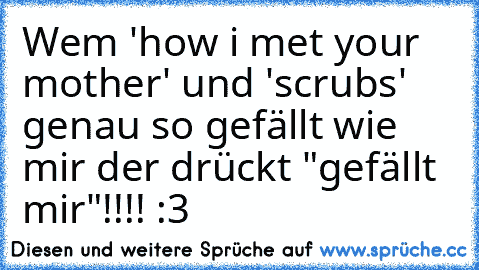 Wem 'how i met your mother' und 'scrubs' genau so gefällt wie mir der drückt "gefällt mir"!!!! :3