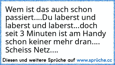 Wem ist das auch schon passiert....
Du laberst und laberst und laberst...
doch seit 3 Minuten ist am Handy schon keiner mehr dran.... Scheiss Netz....