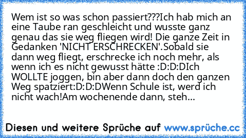 Wem ist so was schon passiert???
Ich hab mich an eine Taube ran geschleicht und wusste ganz genau das sie weg fliegen wird! Die ganze Zeit in Gedanken 'NICHT ERSCHRECKEN'.
Sobald sie dann weg fliegt, erschrecke ich noch mehr, als wenn ich es nicht gewusst hätte :D:D:D
Ich WOLLTE joggen, bin aber dann doch den ganzen Weg spatziert:D:D:D
Wenn Schule ist, werd ich nicht wach!
Am wochenende dann, s...