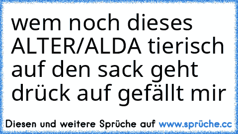 wem noch dieses ALTER/ALDA tierisch auf den sack geht drück auf gefällt mir