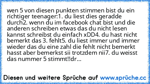 wen 5 von diesen punkten stimmen bist du ein richtiger teenager:
1. du liest dies geradde durch
2. wenn du im facebook chat bist und die anderen schreiben etwas das du nicht lesen kannst schreibst du einfach xDD
4. du hast nicht bemerkt das 3. fehlt
5. du liest immer und immer wieder das du eine zahl die fehlt nicht bemerkt hasst aber bemerkst sii trotzdem nii
7. du weisst das nummer 5 stimmt!!...