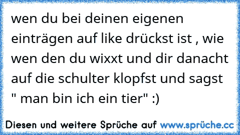 wen du bei deinen eigenen einträgen auf like drückst ist , wie wen den du wixxt und dir danacht auf die schulter klopfst und sagst " man bin ich ein tier" :)