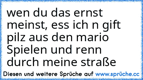 wen du das ernst meinst, ess ich n gift pilz aus den mario Spielen und renn durch meine straße