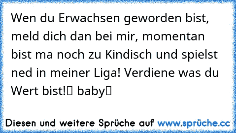 Wen du Erwachsen geworden bist, meld dich dan bei mir, momentan bist ma noch zu Kindisch und spielst ned in meiner Liga! Verdiene was du Wert bist!ツ babyツ