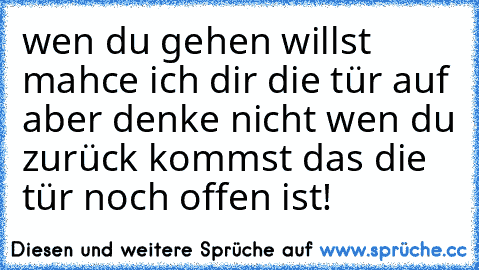 wen du gehen willst mahce ich dir die tür auf aber denke nicht wen du zurück kommst das die tür noch offen ist!