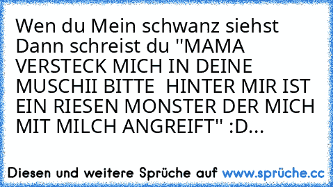 Wen du Mein schwanz siehst Dann schreist du ''MAMA VERSTECK MICH IN DEINE MUSCHII BITTE  HINTER MIR IST EIN RIESEN MONSTER DER MICH MIT MILCH ANGREIFT'' :D...