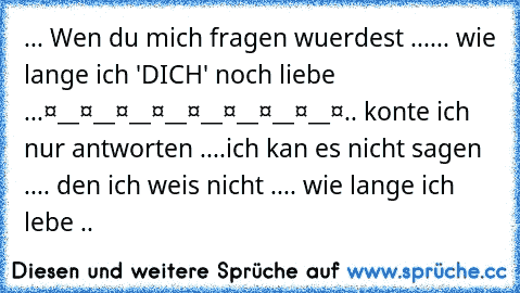 ... Wen du mich fragen wuerdest ...
... wie lange ich 'DICH' noch liebe ...
❤__❤__❤__❤__❤__❤__❤__❤__❤
.. konte ich nur antworten ..
..ich kan es nicht sagen ..
.. den ich weis nicht ..
.. wie lange ich lebe ..