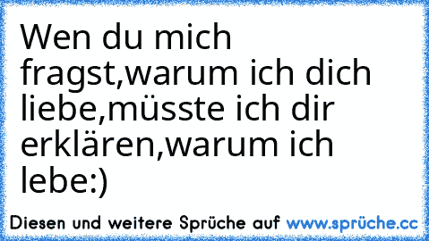 Wen du mich fragst,
warum ich dich liebe,
müsste ich dir erklären,warum ich lebe:)