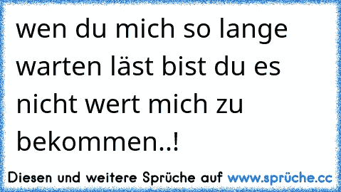 wen du mich so lange warten läst bist du es nicht wert mich zu bekommen..!