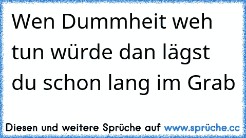 Wen Dummheit weh tun würde dan lägst du schon lang im Grab