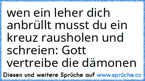 wen ein leher dich anbrüllt musst du ein kreuz rausholen und schreien: Gott vertreibe die dämonen