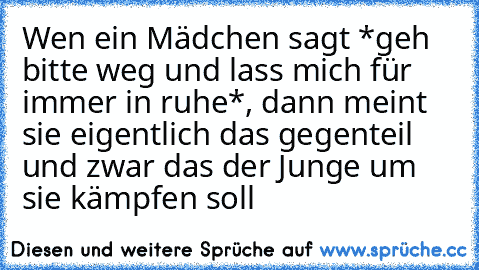 Wen ein Mädchen sagt *geh bitte weg und lass mich für immer in ruhe*, dann meint sie eigentlich das gegenteil und zwar das der Junge um sie kämpfen soll ♥