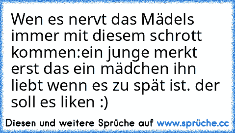 Wen es nervt das Mädels immer mit diesem schrott kommen:ein junge merkt erst das ein mädchen ihn liebt wenn es zu spät ist. 
der soll es liken :)