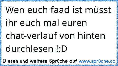 Wen euch faad ist müsst ihr euch mal euren chat-verlauf von hinten durchlesen !
:D