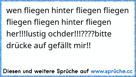 wen fliegen hinter fliegen fliegen fliegen fliegen hinter fliegen her!!!
lustig ochder!!!????bitte drücke auf gefällt mir!!