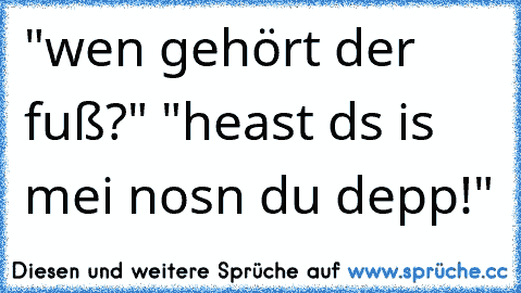 "wen gehört der fuß?" "heast ds is mei nosn du depp!"