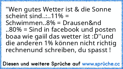 ''Wen gutes Wetter ist & die Sonne scheint sind..:
..11% = Schwimmen
..8% = Drausen
&nd ..80% = Sind in facebook und posten boaa wie gaiil das wetter ist :D''
und die anderen 1% können nicht richtig rechnen
und schreiben, du spasst !