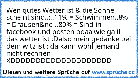 Wen gutes Wetter ist & die Sonne scheint sind..:
..11% = Schwimmen
..8% = Drausen
&nd ..80% = Sind in facebook und posten boaa wie gaiil das wetter ist :D
also mein gedanke bei dem witz ist : da kann wohl jemand nicht rechnen XDDDDDDDDDDDDDDDDDDDD