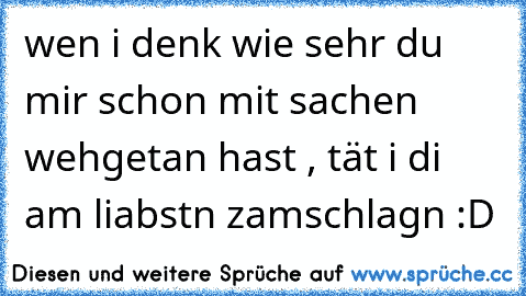 wen i denk wie sehr du mir schon mit sachen wehgetan hast , tät i di am liabstn zamschlagn :D