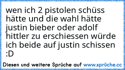 wen ich 2 pistolen schüss hätte und die wahl hätte justin bieber oder adolf hittler zu erschiessen würde ich beide auf justin schissen :D