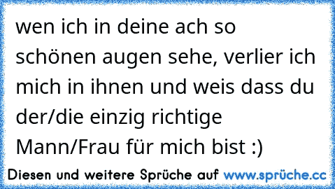 wen ich in deine ach so schönen augen sehe, verlier ich mich in ihnen und weis dass du der/die einzig richtige Mann/Frau für mich bist :)