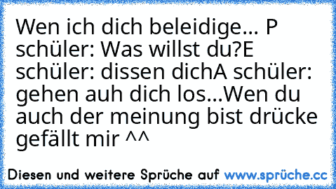 Wen ich dich beleidige...
 P schüler: Was willst du?
E schüler: dissen dich
A schüler: gehen auh dich los...
Wen du auch der meinung bist drücke gefällt mir ^^