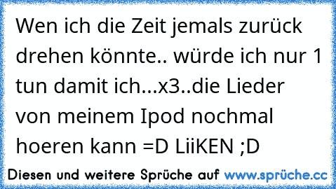 Wen ich die Zeit jemals zurück drehen könnte.. würde ich nur 1 tun damit ich...x3..die Lieder von meinem Ipod nochmal hoeren kann =D 
LiiKEN ;D