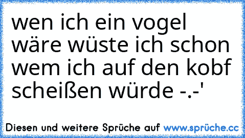 wen ich ein vogel wäre wüste ich schon wem ich auf den kobf scheißen würde -.-'