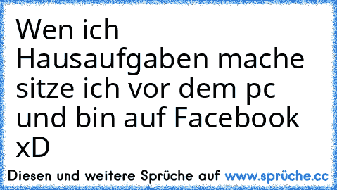 Wen ich Hausaufgaben mache sitze ich vor dem pc und bin auf Facebook xD