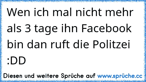 Wen ich mal nicht mehr als 3 tage ihn Facebook bin dan ruft die Politzei :DD