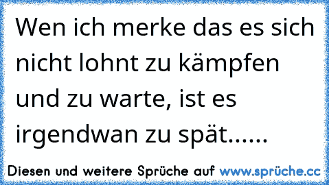 Wen ich merke das es sich nicht lohnt zu kämpfen und zu warte, ist es irgendwan zu spät......