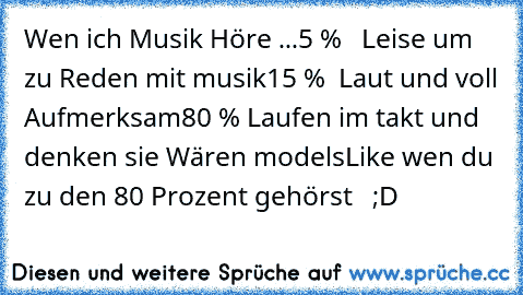 Wen ich Musik Höre ...
5 %   Leise um zu Reden mit musik
15 %  Laut und voll Aufmerksam
80 % Laufen im takt und denken sie Wären models
Like wen du  zu den 80 Prozent gehörst   ;D