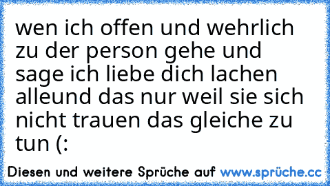 wen ich offen und wehrlich zu der person gehe und sage ich liebe dich lachen alle
und das nur weil sie sich nicht trauen das gleiche zu tun ♥(: