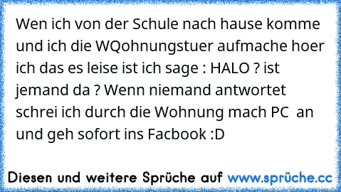 Wen ich von der Schule nach hause komme und ich die WQohnungstuer aufmache hoer ich das es leise ist ich sage : HALO ? ist jemand da ? Wenn niemand antwortet schrei ich durch die Wohnung mach PC  an und geh sofort ins Facbook :D ♥