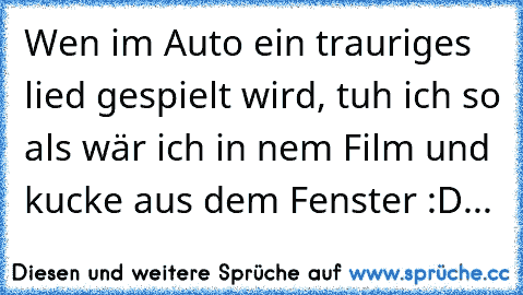 Wen im Auto ein trauriges lied gespielt wird, tuh ich so als wär ich in nem Film und kucke aus dem Fenster :D...