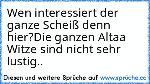 Wen interessiert der ganze Scheiß denn hier?
Die ganzen Altaa Witze sind nicht sehr lustig..