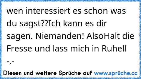 wen interessiert es schon was du sagst??
Ich kann es dir sagen. Niemanden! Also
Halt die Fresse und lass mich in Ruhe!! -.-