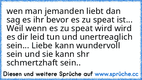 wen man jemanden liebt dan sag es ihr bevor es zu speat ist... Weil wenn es zu speat wird wird es dir leid tun und unertreaglich sein... Liebe kann wundervoll sein und sie kann shr schmertzhaft sein..