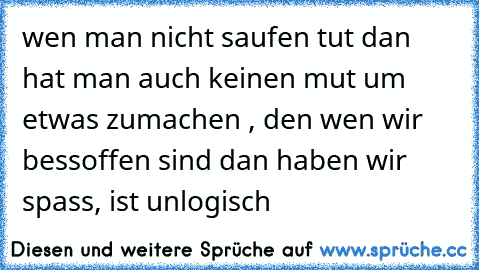 wen man nicht saufen tut dan hat man auch keinen mut um etwas zumachen , den wen wir bessoffen sind dan haben wir spass, ist unlogisch