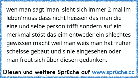 wen man sagt 'man  sieht sich immer 2 mal im leben'
muss dass nicht heissen das man die eine und selbe person trifft sondern auf ein merkmal stöst das eim entweder ein shlechtes gewissen macht weil man weis man hat früher scheisse gebaut und s nie eingesehen oder man freut sich über diesen gedanken.