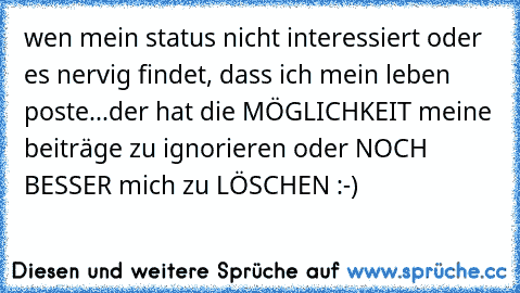 wen mein status nicht interessiert oder es nervig findet, dass ich mein leben poste...der hat die MÖGLICHKEIT meine beiträge zu ignorieren oder NOCH BESSER mich zu LÖSCHEN :-)