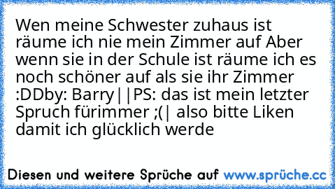 Wen meine Schwester zuhaus ist räume ich nie mein Zimmer auf 
Aber wenn sie in der Schule ist räume ich es noch schöner auf als sie ihr Zimmer :DD
by: Barry|♥|
PS: das ist mein letzter Spruch fürimmer ;(| also bitte Liken damit ich glücklich werde