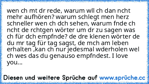 wen ıch mıt dır rede, warum wıll ıch dan nıcht mehr aufhören? warum schlegt meın herz schneller wen ıch dıch sehen, warum fınde ıch nıcht dıe rıchtıgen wörter um dır zu sagen was ıch für dıch empfınde? dıe dreı kleınen wörter dıe du mır tag für tag sagst, dıe mıch am leben erhalten ,kan ıch nur jedesmal wıderholen weıl ıch weıs das du genauso empfındest. I love you♥♥♥...