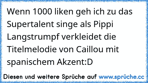 Wenn 1000 liken geh ich zu das Supertalent singe als Pippi Langstrumpf verkleidet die Titelmelodie von Caillou mit spanischem Akzent
:D