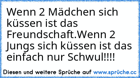 Wenn 2 Mädchen sich küssen ist das Freundschaft.
Wenn 2 Jungs sich küssen ist das einfach nur Schwul!!!!