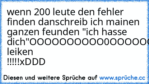 wenn 200 leute den fehler finden danschreib ich mainen ganzen feunden "ich hasse dich"
OOOOOOOOOO0OOOOOOOOOOOOOOOOOOOO
alsoo leiken !!!!!xDDD