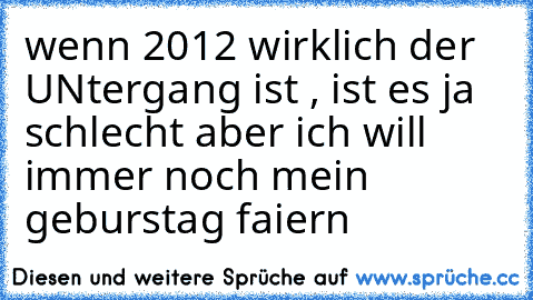 wenn 2012 wirklich der UNtergang ist , ist es ja schlecht aber ich will immer noch mein geburstag faiern