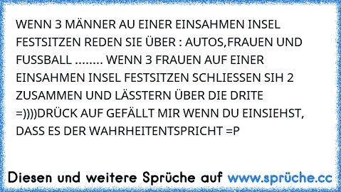 WENN 3 MÄNNER AU EINER EINSAHMEN INSEL FESTSITZEN REDEN SIE ÜBER : AUTOS,FRAUEN UND FUSSBALL ....
.... WENN 3 FRAUEN AUF EINER EINSAHMEN INSEL FESTSITZEN SCHLIESSEN SIH 2 ZUSAMMEN UND LÄSSTERN ÜBER DIE DRITE
 =))))
DRÜCK AUF GEFÄLLT MIR WENN DU EINSIEHST, DASS ES DER WAHRHEITENTSPRICHT =P