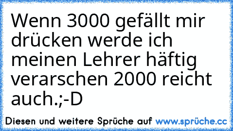 Wenn 3000 gefällt mir drücken werde ich meinen Lehrer häftig verarschen 2000 reicht auch.;-D